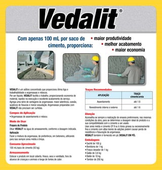 VEDALIT é um aditivo concentrado que proporciona ótima liga e
trabalhabilidade a argamassas e rebocos.
Por ser líquido, VEDALIT facilita o trabalho, proporcionando economia de
material, rapidez na execução e excelente acabamento do serviço.
Agrega uma série de vantagens às argamassas: maior aderência, coesão,
ausência de fissuras e menor exsudação. Argamassas preparadas com
VEDALIT não precisam ser curtidas.
Campos de Aplicação
•	Argamassas de assentamento e reboco.
Modo de Usar
Preparo do Produto
Diluir VEDALIT na água de amassamento, conforme a dosagem indicada.
Aplicação
Fazer a mistura da argamassa, de preferência, em betoneira, utilizando
para isso sempre areia média e limpa.
Consumo Aproximado
100 mL/saco de cimento (50 kg).
Armazenamento
Estocar o produto em local coberto, fresco, seco e ventilado, fora do
alcance de crianças e animais e longe de fontes de calor.
Atenção
Aconselha-se sempre a realização de ensaios preliminares, nas mesmas
condições da obra, para se determinar a dosagem ideal do produto e a
sua compatibilidade com o cimento a ser usado.
Usar areia média e cimento CP II ou V. Areia grossa ou excessivamente
fina e cimento com altos teores de adições podem causar perda de
resistência e fissuração da argamassa.
VEDALIT também é fornecido em pó (VEDALIT EM PÓ).
Embalagens
•	Sachê de 100 g
•	Bombona de 1 kg
•	Frasco dosador de 1 kg
•	Galão de 3,6 kg
•	Balde de 18 kg
•	Tambor de 200 kg
Traços Recomendados
APLICAÇÃO
TRAÇO
cimento:areia
Assentamento até 1:8
Revestimento interno e externo até 1:6
Com apenas 100 mL por saco de
cimento, proporciona:
• maior produtividade
• melhor acabamento
• maior economia
 
