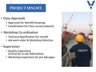 PROJECT MNGMT.
• Class Approvals
• Approvals for Retrofit Drawings
• Coordination for Class survey onboard
• Workshop Co-ordination
• Technical Specification for retrofit
• Job work order & Workshop Selection
• Supervision
• Quality inspections
(critical for in-situ fabrication)
• Workshop inspections for pre-fab pipes
 
