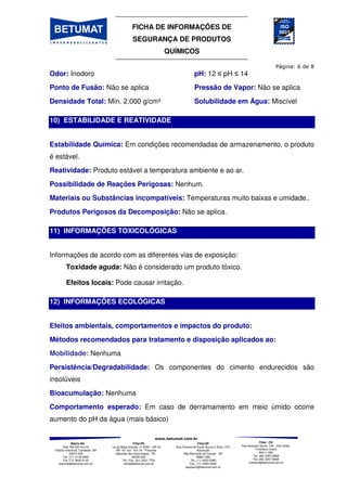 FICHA DE INFORMAÇÕES DE
SEGURANÇA DE PRODUTOS
QUÍMICOS
Matriz-BA
Rod. BA 522 Km 03
Distrito Industrial, Candeias BA
43813-300
Tel. (71) 3118-2000
Fax (71) 3602-0140
betumat@betumat.com.br
Filial-PE
Rua da Mata Grande, nº 2595 – GP A1
- BR 101 Sul - Km 18 - Prazeres
Jaboatão dos Guararapes - PE
54340-000
Tel / Fax. (81) 3521-7700
recife@betumat.com.br
Filial-SP
Rua Vicente de Paula Souza e Silva, 370,
Assunção
São Bernardo do Campo - SP
09861-690
Tel. (11) 4425-0360
Fax. (11) 4425-0346
saopaulo@betumat.com.br
Filial - CE
Rua Gonçalo Souto, 100 - Vila União,
Fortaleza Ceará
60411-050
Tel. (85) 3257-8968
Fax (85) 3257-8968
fortaleza@betumat.com.br
Odor: Inodoro pH: 12 pH 14
Ponto de Fusão: Não se aplica Pressão de Vapor: Não se aplica
Densidade Total: Mín. 2,000 g/cm³ Solubilidade em Água: Miscível
10) ESTABILIDADE E REATIVIDADE
Estabilidade Química: Em condições recomendadas de armazenamento, o produto
é estável.
Reatividade: Produto estável a temperatura ambiente e ao ar.
Possibilidade de Reações Perigosas: Nenhum.
Materiais ou Substâncias incompatíveis: Temperaturas muito baixas e umidade..
Produtos Perigosos da Decomposição: Não se aplica.
11) INFORMAÇÕES TOXICOLÓGICAS
Informações de acordo com as diferentes vias de exposição:
Toxidade aguda: Não é considerado um produto tóxico.
Efeitos locais: Pode causar irritação.
12) INFORMAÇÕES ECOLÓGICAS
Efeitos ambientais, comportamentos e impactos do produto:
Métodos recomendados para tratamento e disposição aplicados ao:
Mobilidade: Nenhuma
Persistência/Degradabilidade: Os componentes do cimento endurecidos são
insolúveis
Bioacumulação: Nenhuma
Comportamento esperado: Em caso de derramamento em meio úmido ocorre
aumento do pH da água (mais básico)
 