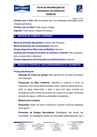 FICHA DE INFORMAÇÕES DE
SEGURANÇA DE PRODUTOS
QUÍMICOS
Matriz-BA
Rod. BA 522 Km 03
Distrito Industrial, Candeias BA
43813-300
Tel. (71) 3118-2000
Fax (71) 3602-0140
betumat@betumat.com.br
Filial-PE
Rua da Mata Grande, nº 2595 – GP A1
- BR 101 Sul - Km 18 - Prazeres
Jaboatão dos Guararapes - PE
54340-000
Tel / Fax. (81) 3521-7700
recife@betumat.com.br
Filial-SP
Rua Vicente de Paula Souza e Silva, 370,
Assunção
São Bernardo do Campo - SP
09861-690
Tel. (11) 4425-0360
Fax. (11) 4425-0346
saopaulo@betumat.com.br
Filial - CE
Rua Gonçalo Souto, 100 - Vila União,
Fortaleza Ceará
60411-050
Tel. (85) 3257-8968
Fax (85) 3257-8968
fortaleza@betumat.com.br
Contato com a Pele: Não é provável que uma exposição prolongada cause
irritação significativa.
Contato com os Olhos: Pode causar irritação.
Ingestão: Pode causar irritação da mucosa.
5) MEDIDAS DE COMBATE A INCÊNDIO
Meios de Extinção Apropriados: Produto não inflamável.
Meios de Extinção não recomendados: Não tem.
Perigos Específicos Referentes às Medidas: Não tem.
Proteção das Pessoas Envolvidas no Combate a Incêndio: Não necessário,
pois o produto não é inflamável.
Perigos Específicos da Combustão do produto Químico: Não tem.
6) MEDIDA DE CONTROLE PARA DERRAMAMENTO OU VAZAMENTO
Precauções Pessoais
Remoção de fontes de ignição: Não aplicável por se tratar de produto
não inflamável.
Precauções ao Meio Ambiente: Identificar e estancar a fonte do
vazamento. Para conter derramamentos utilizar materiais absorventes (ex.
areia ou papel absorvente) e lavar o local com água corrente em
abundância. Evitar contato do produto com o solo, rios e lagos. Ocorrendo
poluição das águas, notificar as autoridades competentes.
Métodos para Limpeza:
Disposição: Dispor em aterro industrial ou sanitário conforme legislação
local vigente.
Prevenção de Perigos Secundários: Embalagens não devem ser
reutilizadas. As embalagens devem ser eliminadas adequadamente. Se o
 