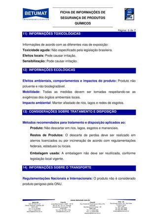 FICHA DE INFORMAÇÕES DE
SEGURANÇA DE PRODUTOS
QUÍMICOS
Matriz-BA
Rod. BA 522 Km 03
Distrito Industrial, Candeias BA
43813-300
Tel. (71) 3118-2000
Fax (71) 3602-0140
betumat@betumat.com.br
Filial-PE
Rua da Mata Grande, nº 2595 – GP A1
- BR 101 Sul - Km 18 - Prazeres
Jaboatão dos Guararapes - PE
54340-000
Tel / Fax. (81) 3521-7700
recife@betumat.com.br
Filial-SP
Rua Vicente de Paula Souza e Silva, 370,
Assunção
São Bernardo do Campo - SP
09861-690
Tel. (11) 4425-0360
Fax. (11) 4425-0346
saopaulo@betumat.com.br
Filial - CE
Rua Gonçalo Souto, 100 - Vila União,
Fortaleza Ceará
60411-050
Tel. (85) 3257-8968
Fax (85) 3257-8968
fortaleza@betumat.com.br
11) INFORMAÇÕES TOXICOLÓGICAS
Informações de acordo com as diferentes vias de exposição:
Toxicidade aguda: Não especificado pela legislação brasileira.
Efeitos locais: Pode causar irritação.
Sensibilização: Pode causar irritação.
12) INFORMAÇÕES ECOLÓGICAS
Efeitos ambientais, comportamentos e impactos do produto: Produto não
poluente e não biodegradável.
Mobilidade: Todas as medidas devem ser tomadas respeitando-se as
exigências dos órgãos ambientais locais.
Impacto ambiental: Manter afastado de rios, lagos e redes de esgotos.
13) CONSIDERAÇÕES SOBRE TRATAMENTO E DISPOSIÇÃO
Métodos recomendados para tratamento e disposição aplicados ao:
Produto: Não descartar em rios, lagos, esgotos e mananciais.
Restos de Produtos: O descarte de perdas deve ser realizado em
aterros licenciados ou por incineração de acordo com regulamentações
federais, estaduais ou locais.
Embalagem usada: A embalagem não deve ser reutilizada, conforme
legislação local vigente.
14) INFORMAÇÕES SOBRE O TRANSPORTE
Regulamentações Nacionais e Internacionais: O produto não é considerado
produto perigoso pela ONU.
 