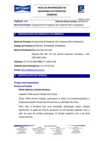 FICHA DE INFORMAÇÕES DE
SEGURANÇA DE PRODUTOS
QUÍMICOS
Matriz-BA
Rod. BA 522 Km 03
Distrito Industrial, Candeias BA
43813-300
Tel. (71) 3118-2000
Fax (71) 3602-0140
betumat@betumat.com.br
Filial-PE
Rua da Mata Grande, nº 2595 – GP A1
- BR 101 Sul - Km 18 - Prazeres
Jaboatão dos Guararapes - PE
54340-000
Tel / Fax. (81) 3521-7700
recife@betumat.com.br
Filial-SP
Rua Vicente de Paula Souza e Silva, 370,
Assunção
São Bernardo do Campo - SP
09861-690
Tel. (11) 4425-0360
Fax. (11) 4425-0346
saopaulo@betumat.com.br
Filial - CE
Rua Gonçalo Souto, 100 - Vila União,
Fortaleza Ceará
60411-050
Tel. (85) 3257-8968
Fax (85) 3257-8968
fortaleza@betumat.com.br
FISPQ Nº: 049 Data da última revisão: 04/05/2013
Nome do Produto: Componente B (Vedamat 100, Vedamat 400 e Vedalastic)
1) IDENTIFICAÇÃO DO PRODUTO E DA EMPRESA
Nome do Produto:Componente B (Vedamat 100, Vedamat 400 e Vedalastic)
Código do Produto:021851027, 021852028, 021860030.
Nome da Empresa:Betumat Quimica Ltda
Rodovia BA 522, Km 03, Distrito Industrial, Candeias – BA.
CEP 43813-300
Telefone: (71) 3118-2000 FAX (71) 3602-0140
Telefone para Emergência: (71) 3118-2126
E-mail: betumat@betumat.com.br
2) IDENTIFICAÇÃO DE PERIGOS
Perigos mais importantes
Efeitos do Produto
Efeito Adverso à Saúde Humana:
Ingestão: Pode causar irritação da mucosa.
Olhos: Pode ocorrer irritação, queimadura e danos na córnea.Exposições a
longo prazo podem causar queima química ou ulceração dos olhos.
Pele: Não é provável que uma exposição prolongada cause irritação
significativa. A pasta de cimento apresenta um pH elevado podendo irritar a
pele em caso de contato prolongado. O contato repetitivo com o pó pode
causar eczema.
 
