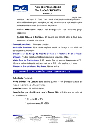 FICHA DE INFORMAÇÕES DE
SEGURANÇA DE PRODUTOS
QUÍMICOS
Matriz-BA
Rod. BA 522 Km 03
Distrito Industrial, Candeias BA
43813-300
Tel. (71) 3118-2000
Fax (71) 3602-0140
betumat@betumat.com.br
Filial-PE
Rua da Mata Grande, nº 2595 – GP A1
- BR 101 Sul - Km 18 - Prazeres
Jaboatão dos Guararapes - PE
54340-000
Tel / Fax. (81) 3521-7700
recife@betumat.com.br
Filial-SP
Rua Vicente de Paula Souza e Silva, 370,
Assunção
São Bernardo do Campo - SP
09861-690
Tel. (11) 4425-0360
Fax. (11) 4425-0346
saopaulo@betumat.com.br
Filial - CE
Rua Gonçalo Souto, 100 - Vila União,
Fortaleza Ceará
60411-050
Tel. (85) 3257-8968
Fax (85) 3257-8968
fortaleza@betumat.com.br
Inalação: Exposição à poeira pode causar irritação das vias respiratórias. O
efeito depende do grau de exposição. Exposição repetida e prolongada pode
causar tensão no tórax, tosse, danos ao pulmão.
Efeitos Ambientais: Produto não biodegradável. Não apresenta perigo
específico.
Perigos Físicos e Químicos: O produto em contato com a água pode
endurecer, formando uma pedra.
Perigos Específicos: Irritante por inalação.
Principais Sintomas: Pode causar espirros, dores de cabeça e mal estar com
sensação de sufocamento.
Classificação De Perigo do Produto Químico e o Sistema de Classificação
Utilizado: Produto não classificado como perigoso segundo a ONU.
Visão Geral de Emergências: O S2 - Manter fora do alcance das crianças, S7/8 -
Manter o recipiente bem fechado em lugar seco, S22 - Não respirar as poeiras.
Elementos Apropriados da Rotulagem: Não se aplica
3) COMPOSIÇÃO E INFORMAÇÕES SOBRE OS INGREDIENTES
Substância: Preparado
Nome Químico ou Comum: Este produto químico é um preparado a base de
mistura de cimentos e aditivos minerais.
Sinônimo: Mistura de cimento e sílica.
Ingredientes que Contribuem para o Perigo: Não aplicável por se tratar de
substância inerte.
Cimento: 20 a 45%
Areia quartzoza: 50 a 75%
 