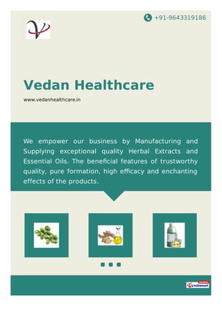 +91-9643319186
Vedan Healthcare
www.vedanhealthcare.in
We empower our business by Manufacturing and
Supplying exceptional quality Herbal Extracts and
Essential Oils. The beneﬁcial features of trustworthy
quality, pure formation, high eﬃcacy and enchanting
effects of the products.
 