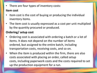 • There are four types of inventory costs:
Item cost
• Item cost is the cost of buying or producing the individual
   inventory items.
• The item cost is usually expressed as a cost per unit multiplied
   by the quantity procured or produced.
Ordering/ setup cost
• Ordering cost is associated with ordering a batch or a lot of
   items. It does not depend on the number of items
   ordered, but assigned to the entire batch, including
   transportation costs, receiving costs, and so on.
• When the item is produced within the firm, there are also
   costs associated with placing an order, called setup
   costs, including paperwork costs and the costs required to set
   up the production equipment for a run.
 