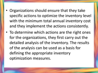 • Organizations should ensure that they take
  specific actions to optimize the inventory level
  with the minimum total annual inventory cost
  and they implement the actions consistently.
• To determine which actions are the right ones
  for the organizations, they first carry out the
  detailed analysis of the inventory. The results
  of the analysis can be used as a basis for
  defining the appropriate inventory
  optimization measures.
 