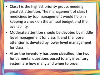 • Class I is the highest priority group, needing
  greatest attention. The management of class I
  medicines by top management would help in
  keeping a check on the annual budget and their
  availability.
• Moderate attention should be devoted by middle
  level management for class II, and the loose
  attention is devoted by lower level management
  for class III.
• After the inventory has been classified, the two
  fundamental questions posed to any inventory
  system are how many and when to order.
 