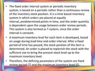 • The fixed order interval system or periodic inventory
  system, is based on a periodic rather than a continuous review
  of the inventory stock position. It is a time based inventory
  system in which orders are placed at equally
  interval, predetermined points in time, and the order quantity
  is dependent upon the usage between order review periods.
  This system is also termed as T-system, since the order
  interval is constant.
• A maximum inventory level for each item is developed, based
  on usage during lead time and order interval. After a fixed
  period of time has passed, the stock position of the item is
  determined. An order is placed to replenish the stock with the
  sufficient size to bring the present stock level up to the
  maximum inventory level.
• Therefore, the defining parameters of the system are fixed
  review period (T) and the maximum inventory level (E).
 