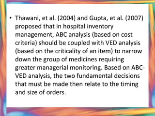 • Thawani, et al. (2004) and Gupta, et al. (2007)
  proposed that in hospital inventory
  management, ABC analysis (based on cost
  criteria) should be coupled with VED analysis
  (based on the criticality of an item) to narrow
  down the group of medicines requiring
  greater managerial monitoring. Based on ABC-
  VED analysis, the two fundamental decisions
  that must be made then relate to the timing
  and size of orders.
 