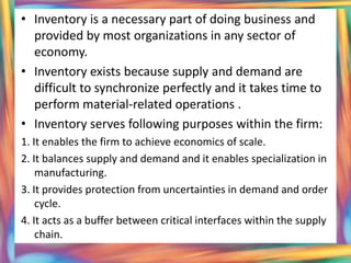 • Inventory is a necessary part of doing business and
  provided by most organizations in any sector of
  economy.
• Inventory exists because supply and demand are
  difficult to synchronize perfectly and it takes time to
  perform material-related operations .
• Inventory serves following purposes within the firm:
1. It enables the firm to achieve economics of scale.
2. It balances supply and demand and it enables specialization in
    manufacturing.
3. It provides protection from uncertainties in demand and order
    cycle.
4. It acts as a buffer between critical interfaces within the supply
    chain.
 