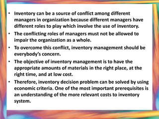 • Inventory can be a source of conflict among different
  managers in organization because different managers have
  different roles to play which involve the use of inventory.
• The conflicting roles of managers must not be allowed to
  impair the organization as a whole.
• To overcome this conflict, inventory management should be
  everybody’s concern.
• The objective of inventory management is to have the
  appropriate amounts of materials in the right place, at the
  right time, and at low cost.
• Therefore, inventory decision problem can be solved by using
  economic criteria. One of the most important prerequisites is
  an understanding of the more relevant costs to inventory
  system.
 