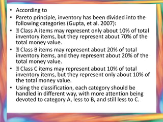 • According to
• Pareto principle, inventory has been divided into the
  following categories (Gupta, et al. 2007):
•  Class A items may represent only about 10% of total
  inventory items, but they represent about 70% of the
  total money value.
•  Class B items may represent about 20% of total
  inventory items, and they represent about 20% of the
  total money value.
•  Class C items may represent about 10% of total
  inventory items, but they represent only about 10% of
  the total money value.
• Using the classification, each category should be
  handled in different way, with more attention being
  devoted to category A, less to B, and still less to C.
 