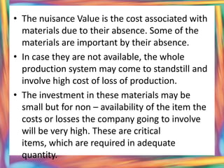 • The nuisance Value is the cost associated with
  materials due to their absence. Some of the
  materials are important by their absence.
• In case they are not available, the whole
  production system may come to standstill and
  involve high cost of loss of production.
• The investment in these materials may be
  small but for non – availability of the item the
  costs or losses the company going to involve
  will be very high. These are critical
  items, which are required in adequate
  quantity.
 