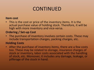 CONTINUED
Item cost
• This is the cost or price of the inventory items. It is the
actual purchase value of holding stock. Therefore, it will be
high with more inventory and vice-versa.
Ordering / Set-up Cost
• The purchase of inventory involves certain costs. These may
include transportation charges, packing charges, etc.
Holding Costs
• After the purchase of inventory items, there are a few costs
too. These may be related to storage, insurance charges of
stock or inventory, labor costs associated with the handling
of stock, etc. Moreover, it includes any damage, leakage, or
pilferage of the stock in hand.
 