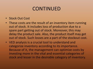 CONTINUED
• Stock Out Cost
• These costs are the result of an inventory item running
out of stock. It includes loss of production due to a
spare part getting out of stock. Moreover, this may
delay the product sale. Also, the product itself may get
out of stock. Such losses are a part of the stockout cost.
• VED analysis is a crucial tool to understand and
categorize inventory according to its importance.
Because of it, the management can optimize costs by
investing more in the vital and essential categories of
stock and lesser in the desirable category of inventory.
 