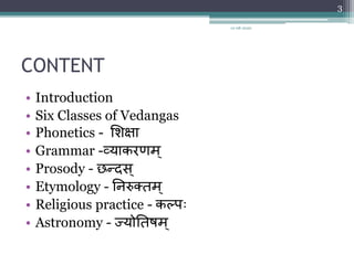 CONTENT
• Introduction
• Six Classes of Vedangas
• Phonetics - शिक्षा
• Grammar -व्याकरणम्
• Prosody - छन्दस्
• Etymology - निरुक्तम ्
• Religious practice - कल्पः
• Astronomy - ज्योनतषम ्
12-08-2020
3
 