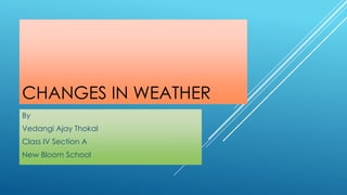 CHANGES IN WEATHER
By
Vedangi Ajay Thokal
Class IV Section A
New Bloom School
 