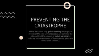 PREVENTING THE
CATASTROPHE
While we cannot stop global warming overnight, or
even over the next several decades, we can slow the
rate and limit the amount of global warming by
reducing human emissions of heat-trapping gases and
soot (“black carbon”).
 