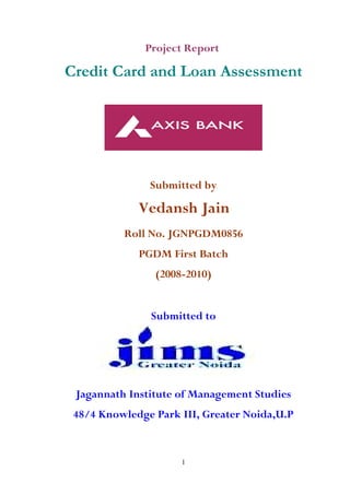 Project Report
Credit Card and Loan Assessment
Submitted by
Vedansh Jain
Roll No. JGNPGDM0856
PGDM First Batch
(2008-2010)
Submitted to
Jagannath Institute of Management Studies
48/4 Knowledge Park III, Greater Noida,U.P
1
 