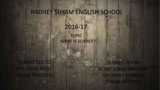RADHEY SHYAM ENGLISH SCHOOL
2016-17
TOPIC :-
WHAT IS SCIENCE?
SUBMITTED TO​
MRS.INDU PATEL
(CLASS TEACHER)
SUBMITTED BY
ROHIT SINGH RATHORE
VEDANSH SHARMA
SAGAR RAJ MALI
 