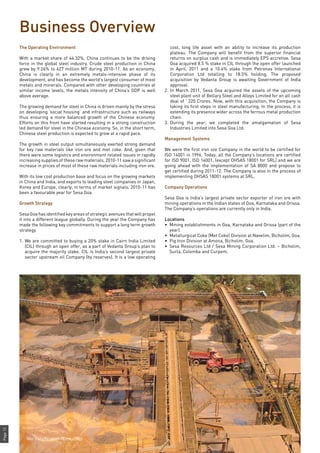 Page12
Business Overview
The Operating Environment
With a market share of 44.32%, China continues to be the driving
force in the global steel industry. Crude steel production in China
grew by 9.26% to 627 million MT during 2010-11. As an economy,
China is clearly in an extremely metals-intensive phase of its
development, and has become the world’s largest consumer of most
metals and minerals. Compared with other developing countries at
similar income levels, the metals intensity of China’s GDP is well
above average.
The growing demand for steel in China is driven mainly by the stress
on developing ‘social housing’ and infrastructure such as railways
thus ensuring a more balanced growth of the Chinese economy.
Efforts on this front have started resulting in a strong construction
led demand for steel in the Chinese economy. So, in the short term,
Chinese steel production is expected to grow at a rapid pace.
The growth in steel output simultaneously exerted strong demand
for key raw materials like iron ore and met coke. And, given that
there were some logistics and environment related issues in rapidly
increasing supplies of these raw materials, 2010-11 saw a significant
increase in prices of most of these raw materials including iron ore.
With its low cost production base and focus on the growing markets
in China and India, and exports to leading steel companies in Japan,
Korea and Europe, clearly, in terms of market signals, 2010-11 has
been a favourable year for Sesa Goa.
Growth Strategy
Sesa Goa has identified key areas of strategic avenues that will propel
it into a different league globally. During the year the Company has
made the following key commitments to support a long term growth
strategy.
1.	We are committed to buying a 20% stake in Cairn India Limited
(CIL) through an open offer, as a part of Vedanta Group’s plan to
acquire the majority stake. CIL is India’s second largest private
sector upstream oil Company (by reserves). It is a low operating
cost, long life asset with an ability to increase its production
plateau. The Company will benefit from the superior financial
returns on surplus cash and is immediately EPS accretive. Sesa
Goa acquired 8.5 % stake in CIL through the open offer launched
in April, 2011 and a 10.4% stake from Petronas International
Corporation Ltd totalling to 18.5% holding. The proposed
acquisition by Vedanta Group is awaiting Government of India
approval.
2.	In March 2011, Sesa Goa acquired the assets of the upcoming
steel plant unit of Bellary Steel and Alloys Limited for an all cash
deal of ` 220 Crores. Now, with this acquisition, the Company is
taking its first steps in steel manufacturing. In the process, it is
extending its presence wider across the ferrous metal production
chain.
3.	During the year, we completed the amalgamation of Sesa
Industries Limited into Sesa Goa Ltd.
Management Systems
We were the first iron ore Company in the world to be certified for
ISO 14001 in 1996. Today, all the Company’s locations are certified
for ISO 9001, ISO 14001, (except OHSAS 18001 for SRL) and we are
going ahead with the implementation of SA 8000 and propose to
get certified during 2011-12. The Company is also in the process of
implementing OHSAS 18001 systems at SRL.
Company Operations
Sesa Goa is India’s largest private sector exporter of iron ore with
mining operations in the Indian states of Goa, Karnataka and Orissa.
The Company’s operations are currently only in India.
Locations
•	 Mining establishments in Goa, Karnataka and Orissa (part of the
year).
•	 Metallurgical Coke (Met Coke) Division at Navelim, Bicholim, Goa.
•	 Pig Iron Division at Amona, Bicholim, Goa.
•	 Sesa Resources Ltd / Sesa Mining Corporation Ltd. – Bicholim,
Surla, Colomba and Curpem.
Wet Beneficiation Plant, Codli
 