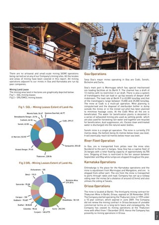 Page13
There are no artisanal and small-scale mining (ASM) operations
being carried out at any of our Company’s mining sites. All the locales
and areas of mining have been covered in this report. All mining
operations adjacent to our mines in Goa and Karnataka are run by
peer companies.
Mining Land Lease
The mining area land in hectares are graphically depicted below:
Fig 1 – SGL mining leases
Fig 2 – SRL/SMCL mining leases
Goa Operations
Sesa Goa’s major mines operating in Goa are Codli, Sonshi,
Bicholim and Surla.
Goa’s main port is Mormugao which has special mechanised
ore loading facilities at its Berth 9. The channel has a draft of
13 metres with no restriction in air draft. There is also a system
of transhippers that can load or up-top vessels of deeper draft
midstream. The load rate at Berth 9 is 45,000 tons/day and that
of the transhippers range between 15,000 and 25,000 tons/day.
The mine at Codli is a multi-pit operation. Mine planning is
computerised and the disposal of overburden (either in dump
outside the mines or in the mined out pits) has been planned
to minimise haulage costs. At the Codli Mine all the ore is
beneficiated. The water for beneficiation plants is decanted in
a series of exhausted mining pits used as settling ponds which
are also used for harvesting rain water and together are recycled
for beneficiation, dust suppression, etc. Excess clean and treated
water is discharged into the natural water bodies.
Sonshi mine is a single pit operation. The mine is currently 210
metres deep, the bottom being 24 metres below mean sea level.
It will eventually reach 44 metres below mean sea level.
River Fleet Operation
In Goa, ore is transported from jetties near the mine sites
(bunders) to the port in barges. Sesa Goa has a captive fleet of
24 barges with a total floating capacity of approximately 46,700
tons. Shipping of fines is restricted to the fair season between
September and May while lumps are shipped throughout the year.
Karnataka Operations
Chitradurga is the place for the Karnataka operations and the
mine is equidistant from Mormugao and Mangalore, and ore is
shipped from either port. The ore from the mine is transported
to ports through rakes and road. Company has set up a railway
siding near the mines (at a distance of around 4.0 kms) and also
utilises the siding at Sasalu.
Orissa Operations
The mine is located at Barbil. The third party mining contract for
Thakurani Mine in Barbil, Orissa, expired on 30 November 2010.
The Company started operating the Thakurani mine in 1999 under
a 10 year contract, which expired in June 2009. The Company
did not renew the mining contract in Orissa because of unviable
commercial terms on a long-term basis and consequently, the
Company has ceased its mining operations at the Thakurani
mine with effect from 1 December 2010. Hence the Company has
presently no mining operations in Orissa.
Fig 1: SGL - Mining Leases Extent of Land-Ha.
Fig 2:SRL -Mining Leases Extent of Land-Ha.
Codli, 299.31
Sanquelim, 203.48
Thakurani, 228.04
Orasso Dongor, 99.40
A. Narrain,163.50
Mareta Sodo, 26.67
Sonshi, 62.00
Gaotona Dusrifall, 40.77
Cudnem, 66.56
Botvadeacho Dongor, 23.96
Bicholim Mine
479.3014
Dhabdhaba - 50.125
Surla - 253.393
Curpem - 148.6775
Colomba - 98.46
Dudhal - 38.8428
Carapur - 100
Vichundrem - 100
Betul - 192.5
Sancorda - 95.08
Godbaim - 70.687
Transhipper Loading Facility, Goa
 