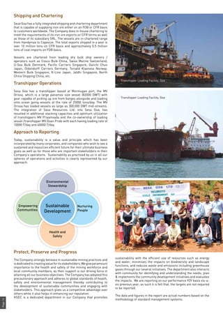 Page14
Shipping and Chartering
Sesa Goa has a fully integrated shipping and chartering department
that is capable of supplying iron ore either on an FOB or CFR basis
to customers worldwide. The Company does in-house chartering to
meet the requirements of its iron ore exports on CFR terms as well
as those of its subsidiary SRL. The vessels are in-chartered range
from Handymax to Capesize. The total exports shipped in a year is
over 10 million tons on CFR basis and approximately 0.5 million
tons of coal imports on FOB basis.
Vessels are chartered from leading dry bulk ship owners /
operators such as Cosco Bulk China, Swiss Marine Switzerland,
U-Sea Bulk Denmark, Pacific Carriers Singapore, Daiichi Chuo
Japan, Oldendorff Carriers Germany, Torvald Klavness Norway,
Western Bulk Singapore, K-Line Japan, Jaldhi Singapore, North
China Shipping China, etc.
Transhipper Operations
Sesa Goa has a transhipper based at Mormugao port, the MV
Orissa, which is a large panamax size vessel (82000 DWT) with
gear capable of picking up ore from barges alongside and loading
onto ocean going vessels at the rate of 25000 tons/day. The MV
Orissa has loaded vessels as large as 300,000 DWT mid-streams.
The integration of Sesa Resources Ltd. into Sesa Goa, has
resulted in additional stacking capacities and optimum utilization
of transhippers MV Priyamvada and the co-ownership of loading
vessel /transhipper MV Goan Pride with each having loading rate of
10000 T/day and 40000 T/day.
Approach to Reporting
Today, sustainability is a value and principle which has been
incorporated by many corporates, and companies who wish to see a
sustained and resources efficient future for their ultimate business
goals as well as for those who are important stakeholders in their
Company’s operations. Sustainability as practised by us in all our
spheres of operations and activities is clearly represented by our
approach:
Protect, Preserve and Progress
The Company strongly believes in sustainable mining practices and
isdedicatedtocreatingvalueforitsstakeholders.Wegiveparamount
importance to the health and safety of the mining workforce and
local community members, as their support is our driving force in
attaining all our business objectives. The Company has adopted this
precautionary approach and adheres to global standards of health,
safety and environmental management thereby contributing to
the development of sustainable communities and engaging with
stakeholders. This approach gives us a competitive advantage over
others while it also helps in enhancing our reputation.
HSEC is a dedicated department in our Company that promotes
sustainability with the efficient use of resources such as energy
and water, minimises the impacts on biodiversity and landscape
functions, and reduces waste and emissions including greenhouse
gases through our several initiatives. The department also interacts
with community for identifying and understanding the needs, plan
& implements the community development initiatives and evaluates
the impacts. We are reporting on our performance YOY basis vis-a-
vis previous year; as such it is felt that, the targets are not required
to be reported.
The data and figures in the report are actual numbers based on the
methodology of standard management systems.
Sustainable
Development
Environmental
Stewardship
Health and
Safety
Nurturing
People
Empowering
Communities
Transhipper Loading Facility, Goa
Transhipper Loading Facility, Goa
World Environment Day Celebrations, Sanquelim
 