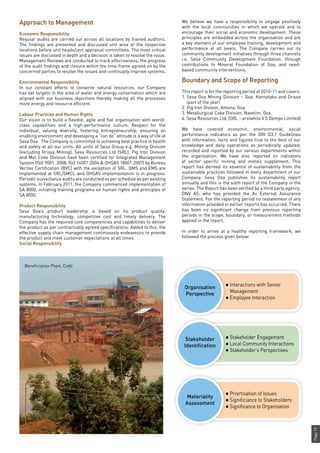 Page15
Approach to Management
Economic Responsibility
Regular audits are carried out across all locations by trained auditors.
The findings are presented and discussed unit wise at the respective
locations before unit heads/unit appraisal committees. The most critical
issues are discussed in depth and a decision is taken to resolve the issue.
Management Reviews are conducted to track effectiveness, the progress
of the audit findings and closure within the time frame agreed on by the
concerned parties to resolve the issues and continually improve systems.
Environmental Responsibility
In our constant efforts to conserve natural resources, our Company
has set targets in the area of water and energy conservation which are
aligned with our business objectives thereby making all the processes
more energy and resource efficient.
Labour Practices and Human Rights
Our vision is to build a flexible, agile and flat organisation with world-
class capabilities and a high-performance culture. Respect for the
individual, valuing diversity, fostering entrepreneurship, ensuring an
enabling environment and developing a “can do” attitude is a way of life at
Sesa Goa. The Company is committed to achieving best practice in health
and safety at all our units. All units of Sesa Group e.g. Mining Division
(excluding Orissa Mining), Sesa Resources Ltd (SRL), Pig Iron Division
and Met Coke Division have been certified for Integrated Management
System (ISO 9001: 2008, ISO 14001:2004 & OHSAS 18001:2007) by Bureau
Veritas Certification (BVC) with the exception of SRL. QMS and EMS are
implemented at SRL/SMCL and OHSAS implementation is in progress.
Periodic surveillance audits are conducted as per schedule as per existing
systems. In February 2011, the Company commenced implementation of
SA 8000, initiating training programs on human rights and principles of
SA 8000.
Product Responsibility
Sesa Goa’s product leadership is based on its product quality,
manufacturing technology, competitive cost and timely delivery. The
Company has the required core competencies and capabilities to deliver
the product as per contractually agreed specifications. Added to this, the
effective supply chain management continuously endeavours to provide
the product and meet customer expectations at all times.
Social Responsibility
We believe we have a responsibility to engage positively
with the local communities in which we operate and to
encourage their social and economic development. These
principles are embedded across the organisation and are
a key element of our employee training, development and
performance at all levels. The Company carries out its
community development initiatives through three channels
i.e. Sesa Community Development Foundation, through
contributions to Mineral Foundation of Goa, and need-
based community interventions.
Boundary and Scope of Reporting
This report is for the reporting period of 2010-11 and covers:
1.	Sesa Goa Mining Division – Goa, Karnataka and Orissa
(part of the year)
2.	Pig Iron Divison, Amona, Goa
3.	Metallurgical Coke Division, Navelim, Goa.
4.	Sesa Resources Ltd, (SRL – erstwhile V S Dempo Limited)
We have covered economic, environmental, social
performance indicators as per the GRI G3.1 Guidelines
with information, facts and figures true to the best of our
knowledge and daily operations as periodically updated,
recorded and reported by our various departments within
the organisation. We have also reported on indicators
of sector specific mining and metals supplement. This
report has derived its essence of sustainability from the
sustainable practices followed in every department of our
Company. Sesa Goa publishes its sustainability report
annually and this is the sixth report of the Company in the
series. The Report has been verified by a third party agency,
DNV AS, who has provided the A+ External Assurance
Statement. For the reporting period no restatement of any
information provided in earlier reports has occurred. There
has been no significant change from previous reporting
periods in the scope, boundary, or measurement methods
applied in the report.
In order to arrive at a healthy reporting framework, we
followed the process given below:
Organisation
Perspective
Stakeholder
Identification
Materiality
Assessment
l Interactions with Senior
Management
l Employee Interaction
l Stakeholder Engagement
l Local Community Interactions
l Stakeholder’s Perspectives
l Priortisation of Issues
l Significiance to Stakeholders
l Significance to Organisation
Beneficiation Plant, Codli
 