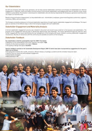 Page16
Our Stakeholders
As with any Company with large-scale operations, we too have several stakeholders and hence prioritisation of stakeholders for effective
engagement is important. Hence we follow a formal process of prioritising stakeholders and engaging with them to identify critical issues
related to sustainability. Prioritisation is done based on stakeholders who are directly impacted by the Company’s operations and those who
can impact our business itself.
Based on the prioritisation mapping done, our key stakeholders are – shareholders, employees, government/regulatory authorities, suppliers,
customers, NGOs, and community.
The Company constantly endeavours to forecast stakeholder expectations through regular stakeholder engagement and dialogue. The report
gives an overview of the different ways in which the Company engages with each stakeholder.
Stakeholder Engagement and Materiality Analysis
A formal stakeholder engagement process was initiated to document and record issues material to the business and stakeholders. The
purpose of this engagement exercise was to identify key opportunities and challenges. The issues identified through this exercise, were
further mapped with the issues identified by the top management of the Company and issues related to existing stakeholder engagement
mechanisms. Records of interactions with the community are available at locations of the Company.
Stakeholder Feedback
Our stakeholders rated the sustainability report for 2009-10 as below:
• Relevance to the sustainability of the issue covered in the report: High
• Clarity of information provided in the report: Medium
• The quality of design and layout: Excellent
Specific feedback received on the Sustainable Development Report 2009-10 which have been incorporated as suggestions for this year’s
report are as follows:
• Including abnormalities like runoffs, emissions, effluent release, oil spillage, accidents and the remedial measures taken
• Specific focus on resources and employee engagement
• Sustainability strategies
• Best practices in HR
 