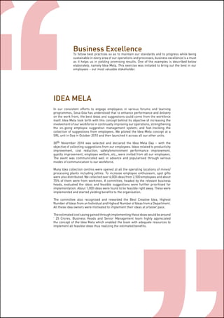 Page19
IDEA MELA
In our consistent efforts to engage employees in various forums and learning
programmes, Sesa Goa has understood that to enhance performance and delivery
on the work front, the best ideas and suggestions could come from the workforce
itself. Idea Mela took birth with this concept behind its objective of increasing the
involvement of our workforce in continually improving our operations; strengthening
the on-going employee suggestion management system; and fast-tracking the
collection of suggestions from employees. We piloted the Idea Mela concept at a
SRL unit in Goa in October 2010 and then launched it across all our other units.
30th November 2010 was selected and declared the Idea Mela Day – with the
objective of collecting suggestions from our employees. Ideas related to productivity
improvement, cost reduction, safety/environment performance improvement,
quality improvement, employee welfare, etc., were invited from all our employees.
The event was communicated well in advance and popularised through various
modes of communication to our workforce.
Many Idea collection centres were opened at all the operating locations of mines/
processing plants including jetties. To increase employee enthusiasm, spot gifts
were also distributed. We collected over 6,000 ideas from 2,500 employees and about
75% of them were from workmen. A committee, headed by the relevant business
heads, evaluated the ideas and feasible suggestions were further prioritised for
implementation. About 1,000 ideas were found to be feasible right away. These were
implemented and started yielding benefits to the organisation.
The committee also recognised and rewarded the Best Creative Idea, Highest
Number of Ideas from an Individual and Highest Number of Ideas from a Department.
All these idea owners were motivated to implement their ideas at a faster pace.
The estimated cost saving gained through implementing these ideas would be around
` 25 Crores. Business Heads and Senior Management team highly appreciated
the concept of the Idea Mela which enabled the team with adequate resources to
implement all feasible ideas thus realizing the estimated benefits.
Business Excellence
To follow best practices so as to maintain our standards and to progress while being
sustainable in every area of our operations and processes, business excellence is a must
as it helps us in yielding promising results. One of the examples is described below
elaborately, namely Idea Mela. This exercise was initiated to bring out the best in our
employees – our most valuable stakeholder.
 