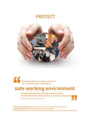 Page21
PROTECT
Sesa Goa continues to take a proactive
role in providing the employees a
safe working environment
through responsibility, training, monitoring and
implementing best safety practices, all across the group
Mr. P.K. Mukherjee, Managing Director
•	 Workforce and Employees: What we do to protect their health and happiness.
•	 Health and Safety: Ensuring workplace security and safety.
•	 Community: Giving back to the community through people-centric, developmental initiatives.
 