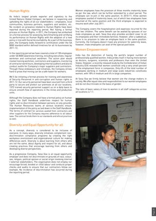Page25
Human Rights
As India’s largest private exporter and signatory to the
United Nations Global Compact, we believe in respecting and
upholding the rights of all our stakeholders – employees, local
communities, business partners, suppliers and vendors, etc.
No incident on grievance related to Human Rights have been
reported during the reporting period. Not having a formal
process on Human Rights, in 2011, the Company has embarked
on a formal process for assessing, benchmarking and certifying
its performance on Human Rights with the adoption of a new
policy in line with Social Accountability. As a part of the business
plan, the Company looks forward to certification under the SA
8000 standard within defined timelines for all its businesses by
2011-12.
In the reporting period we have covered a total of 138 employees
under SA 8000 awareness training, including executives, regular
workmen and contractual workmen. The action plan would
involve training workmen, contractors and suppliers, monitoring
of contractor work hours, developing internal auditors and also to
conduct audits for Company’s major suppliers and contractors.
Through these endeavours and initiatives, the Company strives
hard to prove that mining can be a safe haven for workers.
We’ll be initiating a formal process for training and awareness
of Security Personnel in anti-corruption and human rights in
2011-12. Our security personnel have been sourced from a third
party to secure and protect our premises at all our locations.
1372 trained security personnel support us on a daily basis to
ensure smooth flow of operations in the mines and production
units.
Although the Company does not have a formal policy on human
rights; the Staff Handbook underlines respect for human
rights and no discrimination between persons on any grounds.
The Human Resources teams at various locations ensure
implementation of the policy as laid down in the Staff Handbook.
The terms of contract for services availed from contractors and
other suppliers for the Company requires adherence to all labour
laws. The contract binds them to our standards and ethical practices
as well.
Diversity and Equal Opportunity for all
As a concept, diversity is considered to be inclusive of
everyone. In many ways, diversity initiatives complement non-
discrimination compliance programs by creating the right
workplace environment and organizational culture for making
differences work. Diversity is about learning from others who
are not the same, about dignity and respect for all, and about
creating practices that encourage learning from others and
developing diverse perspectives.
As a progressive Company, Sesa Goa is an equal opportunity
employer and does not discriminate on grounds of race, colour,
sex, religion, political opinion or social origin involving internal
/ external stakeholders. The organisation does not employ nor
encourage forced, bonded or child labour and conducts proper
checks and audits to ensure that our contractors follow our
example. No incidence of discrimination has occurred during
the reporting period.
Women employees have the provision of three months maternity leave
as per the law, which can be further extended for a short period. The
employee can re-join in the same position. In 2010-11, three women
employees availed of maternity leave, out of which two employees have
resumed at the same position and the third employee is expected to
resume work after July 2011.
The Company covers the hospitalisation and expenses incurred for the
first two children. The same benefit can be availed by spouses of our
male employees as well. Sesa Goa also provides accident cover to all
its employees and their immediate families. However, after a sabbatical,
there is no provision to take an employee back in the same position.
Currently, the Company doesn’t have any provision for paternity leave;
however, male employees can avail of the special paid leave.
Women Empowerment
India has the distinction of having the world’s largest number of
professionally qualified women. India prides itself in having more women
as doctors, surgeons, scientists and professors than even the United
States. However, a recently released study by the Confederation of Indian
Industry (CII) revealed that women constitute only a very small percent
of the employment force in companies. Only 6% of the total number of
employees working in medium and large scale industries constitutes
women, with 18% in medium and 4% in large companies.
At Sesa Goa we firmly believe that women are the change makers in
society. We offer equal roles and responsibilities to our women employees
and do not discriminate on the basis of gender.
The ratio of basic salary of men to women in all staff categories across
all locations is 1:1.
 