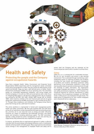 Page29
Sesa Goa’s corporate Health, Safety, Environment and Corporate Social
Responsibility (HSEC) department and the management review committee
frame policy and guidelines on HSE; they also review the effectiveness of the
system periodically. Today, we have a well-defined policy on Safety, Health,
Environment and Quality (“SHEQ”) for all our operating units. The committee
guides our sustainable development endeavour, sets annual targets and
monitors progress in line with our HSE and social policies with a clear focus
on integrating HSE aspects in the decision-making process. All our locations
are certified for ISO 9001, ISO 14001, OHSAS 18001 (except SRL for OHSAS
18001, which shall be certified in the next financial year) and we are going
ahead with implementing SA 8000 and propose to get certified during 2011-
12. Through these endeavours and initiatives, the Company strives hard to
prove that mining can be a safe haven for workers.
The entire workforce is represented in formal joint management-worker
health and safety committees. We have well qualified HSE and CSR teams
across all our operations comprising qualified and experienced professionals.
Our priorities are to use resources such as energy and water efficiently,
minimise our impact on biodiversity and landscape functions, and reduce
waste and emissions including greenhouse gases. The HSE committee’s
agenda is taken forward by senior management at each site and they are
supported by HSE professionals who implement this agenda.
In essence, we believe that an organizational approach to safety is effective
only when both the work design and employee behaviour work in coordination
towards achieving health and safety goals. Many organizational and individual
issues emerge in the management of employee health and safety and to
Safety Manager, Employees & Workmen taking safety oath on
National Safety Day at MCD, Navelim
protect both the Company and the individual all the
concerned parties need to work in tandem to achieve them.
Safety
Safety for us is a prerequisite for sustainable business.
We aim for zero accidents and ensure a safe working
environment. This is achieved through maintaining a well-
established system of reporting accidents and incidents
including the near-misses and competent investigation
of accidents and incidents. Identifying systematic safety
deficiencies to put preventative measures in place and
sharing safety lessons learned and best practices through
the exchange of safety information. The organisation
encourages employee participation in safety committees
and safety promotional programmes. New initiatives are
introduced regularly for continual improvement in safety
performance. As an awareness campaign, our HSE team
sends a safety pause to all employees through emails. The
safety pause is prepared by our own creative employees
and is shared with all on a daily basis.
Health and Safety
Protecting the people and the Company
against occupational hazards
 