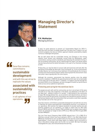 Page3
Managing Director’s
Statement
It gives me great pleasure to present our Sustainability Report for 2010-11.
Sesa Goa story has been of steady growth over the years and it reflects not just
economic progress, but also our holistic approach towards sustainability, despite
numerous challenges being faced.
We are well aware that for sustainable mining, any Company in the mining
industry must reclaim and rejuvenate mining areas by afforestation, water
conservation, raising economic standards and improving the standard of living in
the surrounding communities. As you read through this report, you would realise
how we have practiced this belief and woven it as a part of our business strategy
as well.
At Sesa Goa, our way has been to nurture safe work practices and look after the
well being of the people we work with. Since mining per se is not an environment
friendly industry, our continuous focus had been to scientifically do the mining to
minimise the environmental footprint while restoring back the environment more
than what it was originally after the mine closure.
Although the economic environment has become positive since the global
economic slowdown in 2008-09, the operating environment was not so favourable
for the major part of the year 2010-11. However, I’m happy to say that through the
persistent efforts of our employees, we have managed to sustain our performance
levels across various spheres of operations.
Protecting and caring for the world we live in
The people we work with and the communities we live in are all part of the warp
and weft of our lives. Any roughness in the weave, any weakness in the fabric of
our daily lives – whether at work or in society – is detrimental to the community
at large. We strongly believe that , as an economic and industrial force, we have a
duty to ensure that the work we do, the products we manufacture should coexist in
harmonious balance with the environment that surrounds us and that is possible
only if we take care of the ‘how’ part of it.
Sesa Goa remains committed to sustainable development and with this we strive
to replicate the values associated with sustainability practices in all spheres of
our operations. We maintain the highest standards to provide healthy and safe
working conditions for our workforce. I’m happy to report that our Met Coke
Division (MCD) and Pig Iron Division (PID) achieved zero accidents status which
means we achieved our target of Zero LTIFR at our MCD and PID through ZERO
Accident MINDSET.
The Lost Time Injury Frequency Rate (LTIFR) reduced from 1.13 in 2009-10 to
0.86 hours lost per million man hours worked in 2010-11. Our Met Coke Division
(MCD) has maintained its zero accident status for the last two consecutive years.
Nevertheless, I must inform with deep regret of a fatality, which occurred at a
jetty in Goa where a barge sailor lost his life in an accident. We have thoroughly
investigated the case, and institutionalised the learning.
P.K. Mukherjee
Managing Director
Sesa Goa remains
committed to
and with this we strive to
replicate the values
sustainable
development
associated with
sustainability
practices
in all spheres of our
operations.
 