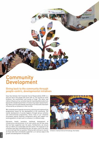 Page32
Sesa Goa believes that Corporate Social Responsibility (CSR) is a
duty we owe to the people who work with us, live around our work
locations, the environment and society at large. The direct and
indirect influence of our activities have far reaching effects which are
beyond the standard parameters of measuring impact assessments.
Our efforts are focused towards reaching out to those who have been
influenced by our presence in their vicinity.
We constantly work towards envisioning, planning and implementing
programmes meant for the development of the community. The
overall development of society happens through various activities
and interconnected programmes, hence most of our initiatives
encompass several essential components which will support our
existing platform of work and / or enhance it in different ways.
Education, health, sanitation, livelihood, development of
infrastructure and promotion of art and culture are the few areas
that we have supported over the years. Furthermore, we ensure
that our efforts are sustainable and self-reliant. The response to all
initiatives have been overwhelming over the years; and in the years
to come we hope that our positive influence will continue to nourish
all those who have consistently supported us in various ways in the
growth and development of Sesa Goa.
Community
Development
Giving back to the community through
people-centric, developmental initiatives
Children’s festival held at Chitradurga, Karnataka
 
