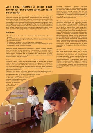 Page36
individual counselling sessions, nutritional
interventions focused on creating awareness about
the importance of a nutritious diet, types of essential
nutrients, healthy eating practices and low cost
recipes. Workshops were also organised on career
guidance for the students in higher classes and on
developing a framework for an anti-bullying policy
and positive disciplinary practices.
The extension proposal for the third year seeks to
consolidate the activities that have been started in
the first two years of the project. The third year was
most innovative and interventions were structured
on the basis of learning from the first two years
that included awareness generation programmes,
different types of health camps dealing with various
issues, School Level Interventions on education and
careers for improving educational outcomes and
reducing dropouts, mental health, on emotional
growth and life skills, innovative methods of speak out
box, substance abuse, physiological and reproductive
health. Classroom level Intervention includes making
career decisions, study skills motivation; important
interventions include individual as well as group
counselling for the students identified with different
problems.
The intervention have been successfully completed
over three years in nine schools out of 13 rural
schools, and conducted in various classroom
interventions and workshops; and it also provided
individual counselling to several students. Manthan
has reached about 3589 children in 13 schools with
various interventions. On assessment it was found
that there was a remarkable change in the academic
performance of students, reduced drop-out rates by
9%, improvement in health and nutritional status,
proactive participation of students in extracurricular
activities.
Case Study: ‘Manthan’-A school based
intervention for promoting adolescent health
and education
The broad vision of Manthan is to promote the health and well-being of
adolescents through the development, implementation and evaluation of a
school based package of health and education promotion interventions. Manthan
is also aligned with the national goal of youth development and the global goal of
promoting health education in schools. The project is based upon the WHO Health
Promoting Schools model envisaging a partnership between the Company and
renowned NGOs (Sangath and Sai Life Care) in the field of child development and
family welfare, making school based interventions, via specially trained school
health counsellors. This programme is successfully conducted across Goa.
Objectives:
•	 To reduce school drop-out rates and improve the educational results of the
students
•	 To promote health, including mental health, nutrition, reproductive and sexual
health (RSH) outcomes
•	 To reduce risk behaviours such as tobacco use and violence
•	 To motivate adolescents to continue their education and make mature career
choices which will be economically viable
The project involves three levels of intervention i.e. school, class and individual
levels. On the basis of need assessment of all schools, the issues of primary
concern were included in the project such as: hunger and malnutrition, bullying
and disciplining strategies, lack of study skills and the motivation to study,
learning difficulties, lack of career guidance, reproductive and sexual health,
mental health and peer relationships.
The first year necessarily was one in which needs were mapped and assessed.
Accordingly, health camps were arranged where an attempt was made to
prepare a baseline survey of adolescent health in mining areas of rural Goa. The
findings would appear to indicate that malnutrition is the root cause of school
drop-out incidence, with hunger leading to learning difficulty, lack of study skills
and motivation to study. Other areas of concern were bullying, substance abuse
and risky sexual behaviour.
The second year sought to improve upon the intervention package through a
more structured curriculum based on the need assessments done with
the stakeholders and on the basis of experiences during
the one year engagement with the schools
in Bicholim Taluka through various
innovative methods which included
visual assessment and
provision of spectacles,
c l a s s r o o m
interventions
on life skills
and study
skills,
 