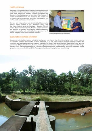 Page37
Health initiatives
Awareness is the prerequisite to precautions leading subsequently
to a healthier life. Sesa Goa noticed that a large number of people
suffer from malnutrition, anaemia, common sicknesses and
diseases in the villages around our operations. Also the state of
existing health infrastructure was inadequate. The solution lay
in injecting the social vaccine of awareness and upgrading the
existing health facilities and infrastructure.
Over one lakh villagers have been benefitted by 10 community
medical centres located in Goa, Karnataka, Orissa and
Jharkhand. Medical camps on Respiratory diseases, TB and
Malaria, Reproductive Child Health, Anaemia Cancer awareness
and detection for women, eye screening, tobacco awareness
programmes are a few such activities that have garnered a lot of
interest and participation from community members.
Sustainable livelihood promotion
Agriculture, watershed and women enterprise development has attained the utmost importance in the current scenario
of sustainable livelihood. Sesa Goa has taken the initiative to tie up with expert agencies to create awareness, mobilise the
community and help establish alternate means of livelihood. The project ‘Alternative Livelihood Opportunity Project’ with the
Universities of Agriculture Sciences, Dharwad, has brought substantial results in promoting livelihood options in Chitradurga.
Similarly in Goa, the Company engaged the Centre for Development Planning and Research to identify and implement income
generation programmes for Women SHGs. The response from the community has been overwhelming.
Global Handwashing Day Celebrations
Bandhara at Kalsai near Codli
 