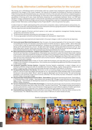Page38
Case Study: Alternative Livelihood Opportunities for the rural poor
The mining unit in Chitradurga district of Karnataka state has created many employment opportunities directly and
indirectly for the villagers in the cluster. However, the majority of the people surrounding our business unit belong to
Tribal Communities and Scheduled Castes are a dominant minority in this area who still continue to depend largely on
farming activity with their very small land holdings. So, there was a need to educate the rural community on development
possibilities in farming and to also create alternative enterprises for a sustainable livelihood. Hence, our CSR team
decided to initiate a development project to demonstrate and develop alternative livelihood opportunities in the cluster
of villages. In 2008, the University of Agricultural Sciences, Dharwad took a lead role in developing and implementing the
project entitled “Alternative Livelihood Opportunities Project (ALOP)” in the time period of four years.
In order to have an in-depth understanding of the community’s composition, status, livelihood options and practices, etc.,
a bench mark survey was conducted through personal interactions and focus group discussions in the identified villages.
The main objectives were decided following the survey:
1.	 To build the capacity of farmers and farm women in soil, water and vegetation management thereby improving
productivity and economic returns
2.	 To demonstrate improved crop production technologies in the farms
3.	 To encourage people institutions and facilitate linkages with development departments
The following activities were planned and implemented in the project villages in order to achieve the set objectives.
l	 Community-based Watershed Development: Over the years, the sloping topography of the farming land in villages
surrounding the mining unit had been causing the erosion of fertile soil due to regular rainfall. Hence there was
a critical need to take up watershed development. Company has contributed to the entire expenditure involved in
taking up the watershed works; around ` 36 lakhs were spent towards making watershed structures such as, farm
bund, waste weirs, boulder checks and rock filled checks etc. Till date, around 464 ha area has been brought under
watershed development by which 340 households have directly benefitted by the initiative.
l	 New Crop Enterprise Introduction – Soybean Crop Cultivation: Maize has been the main crop grown for many years in
the farms near Sesa Goa’s mining operations. Crop rotation was essential to sustain farming on these lands. Looking
at the situation, Sesa Goa initiated the introduction of Soybean crop, to be grown in place of maize. Climatic conditions
of the area are most suitable for growing Soybean and it has many other advantages over Maize. Over a period of time,
other farmers have realised that they could earn extra income of around ` 3,000 per acre by growing Soybean, as crop
intensity of the land is doubled.
l	 Promoted Vermicompost Units: A total of 110 twin model Vermicompost units have been set up in the five project
villages of the Company’s mining operations. This initiative aims at establishing additional 50-60 Vermicompost units
in each project village.
l	 Introduced Integrated Farming Systems: Integrated Farming Systems established in project villages aim at
developing different enterprises with the available local resources. Mango, sapota, forest species and grass were
grown in a piece of land. This kind of farming model has been introduced in the fields of 112 farmers.
l	 Introduced New Red Gram (Tur) Variety: The farmers in the surrounding villages around the business unit, usually
grow Tur crop as an intercrop to Maize and they take up Tur crop sowing with locally available seeds. So the Company
introduced a new variety called “Maruti” which has special advantages over the local variety. The said variety was
developed in the University of Agriculture Sciences, Dharwad. The new variety has been introduced in around 185
Farmers’ fields in the project villages.
l	 Distributed High Yielding Backyard Poultry Birds - Swarnadhara: Distributed improved poultry birds “Swarnadhara”
to 155 beneficiaries in four villages. “Swarnadhara hens lay about 180-190 eggs in a year whereas local hens lay 25-30
eggs in a year. These breeds are developed by researchers at the Department of Avian Production and Management
(DVPM), Hebbal, Bangalore.
l	 Farmers Field Schools To Promote New Technologies: To improve the overall agricultural practices, demonstrations
of improved techniques were done under the activity “Farmers Field School”. The villagers actively participated in
classes conducted once a week in one of the farmer’s field regularly to teach different aspects of modern agriculture.
Around 39 sessions were conducted in four villages and 756 farmers participated in the training sessions.
l	 Improved Biomass Cook Stoves: Introduced biomass cook stoves to 700 families for reducing carbon emission at the
household level. The 1000 Biomass stoves can save a total of 1500 tons of carbon dioxide annually.
Events in progress in Karnataka
 