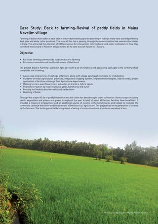 Page39
Case Study: Back to farming-Revival of paddy fields in Maina
Navelim village
Farming practices have taken a back seat in the predominantly agrarian economy of India as many have started preferring
desk jobs and white collar positions. The state of Goa too is passing through the same situation like several other states
in India. This attracted the attention of CSR personnel for intervention to bring back land under cultivation. In Goa, they
identified Maina ward of Navelim Village where 40 ha land was left fallow for12 years.
Objective
•	 Facilitate farming communities to return back to farming
•	 Promote sustainable and traditional means of livelihood
The project ‘Back to Farming’ started in April 2010 with a lot of initiatives and assistance packages to the farmers which
comprised the following;
•	 Awareness programmes /meetings of farmers along with village panchayat members for mobilization
•	 Guidance on best agricultural practices, integrated cropping system, improved technologies, hybrid seeds, proper
application of fertilizers through Govt Agriculture departments
•	 Helping farmers avail Government subsidies on tractors, hybrid seeds
•	 Improved irrigation by repairing sluice gates, bandharas and bund
•	 Fencing the fields by boulder walls and barbed wire
•	 Desilting of fields
Through this project 40 ha of paddy field which was left fallow has been brought under cultivation. Various crops including
paddy, vegetables and pulses are grown throughout the year. A total of about 60 farmer families have benefitted. It
provided a means of employment and an additional source of income to the beneficiaries and helped to motivate the
farmers to continue with their traditional means of livelihood i.e. agriculture. The project has led to generation of income
by the farmers. The fertile green fields bring about a feeling of contentment and a smile on everybody’s face.
Revival of paddy fields in Maina village, Navelim
 