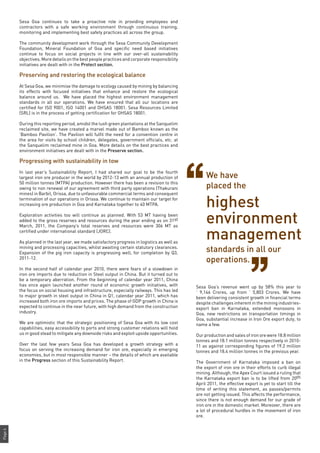 Page4
Sesa Goa continues to take a proactive role in providing employees and
contractors with a safe working environment through continuous training,
monitoring and implementing best safety practices all across the group.
The community development work through the Sesa Community Development
Foundation, Mineral Foundation of Goa and specific need based initiatives
continue to focus on social projects in line with our over-all sustainability
objectives. More details on the best people practices and corporate responsibility
initiatives are dealt with in the Protect section.
Preserving and restoring the ecological balance
At Sesa Goa, we minimise the damage to ecology caused by mining by balancing
its effects with focused initiatives that enhance and restore the ecological
balance around us. We have placed the highest environment management
standards in all our operations. We have ensured that all our locations are
certified for ISO 9001, ISO 14001 and OHSAS 18001. Sesa Resources Limited
(SRL) is in the process of getting certification for OHSAS 18001.
During this reporting period, amidst the lush green plantations at the Sanquelim
reclaimed site, we have created a marvel made out of Bamboo known as the
‘Bamboo Pavilion’. The Pavilion will fulfil the need for a convention centre in
the area for visits by school children, delegates, government officials, etc. at
the Sanquelim reclaimed mine in Goa. More details on the best practices and
environment initiatives are dealt with in the Preserve section.
Progressing with sustainability in tow
In last year’s Sustainability Report, I had shared our goal to be the fourth
largest iron ore producer in the world by 2012-13 with an annual production of
50 million tonnes (MTPA) production. However there has been a revision to this
owing to non renewal of our agreement with third party operations (Thakurani
mines) in Barbil, Orissa, due to unfavourable commercial terms and consequent
termination of our operations in Orissa. We continue to maintain our target for
increasing ore production in Goa and Karnataka together to 40 MTPA.
Exploration activities too will continue as planned. With 53 MT having been
added to the gross reserves and resources during the year ending as on 31st
March, 2011, the Company’s total reserves and resources were 306 MT as
certified under international standard (JORC).
As planned in the last year, we made satisfactory progress in logistics as well as
mining and processing capacities, whilst awaiting certain statutory clearances.
Expansion of the pig iron capacity is progressing well, for completion by Q3,
2011-12.
In the second half of calendar year 2010, there were fears of a slowdown in
iron ore imports due to reduction in Steel output in China. But it turned out to
be a temporary aberration. From the beginning of calendar year 2011, China
has once again launched another round of economic growth initiatives, with
the focus on social housing and infrastructure, especially railways. This has led
to major growth in steel output in China in Q1, calendar year 2011, which has
increased both iron ore imports and prices. The phase of GDP growth in China is
expected to continue in the near future, with high demand from the construction
industry.
We are optimistic that the strategic positioning of Sesa Goa with its low cost
capabilities, easy accessibility to ports and strong customer relations will hold
us in good stead to mitigate any downside risks and exploit upside opportunities.
Over the last few years Sesa Goa has developed a growth strategy with a
focus on serving the increasing demand for iron ore, especially in emerging
economies, but in most responsible manner – the details of which are available
in the Progress section of this Sustainability Report.
Sesa Goa’s revenue went up by 58% this year to
` 9,146 Crores, up from ` 5,803 Crores. We have
been delivering consistent growth in financial terms
despite challenges inherent in the mining industries-
export ban in Karnataka, extended monsoons in
Goa, new restrictions on transportation timings in
Goa, substantial increase in Iron Ore export duty, to
name a few.
Our production and sales of iron ore were 18.8 million
tonnes and 18.1 million tonnes respectively in 2010-
11 as against corresponding figures of 19.2 million
tonnes and 18.4 million tonnes in the previous year.
The Government of Karnataka imposed a ban on
the export of iron ore in their efforts to curb illegal
mining. Although, the Apex Court issued a ruling that
the Karnataka export ban is to be lifted from 20th
April 2011, the effective export is yet to start till the
time of writing this statement, as passes/permits
are not getting issued. This affects the performance,
since there is not enough demand for our grade of
iron ore in the domestic market. Moreover, there are
a lot of procedural hurdles in the movement of iron
ore.
We have
placed the
highest
environment
management
standards in all our
operations.
 