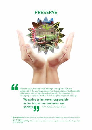 Page40
As we follow our dream to be amongst the top four iron ore
companies in the world, we endeavour to continue our sustainability
initiatives as well as set higher benchmarks for ourselves in
developing society and further minimising the impact on ecology
We strive to be more responsible
in our impact on business and
society Mr. P.K. Mukherjee, Managing Director
PRESERVE
l	 Environment: What we are doing to redress and preserve the balance in favour of nature and the
living habitat.
l	 Product Responsibility: What we are doing to minimise any negative impact caused by the products
manufactured.
 