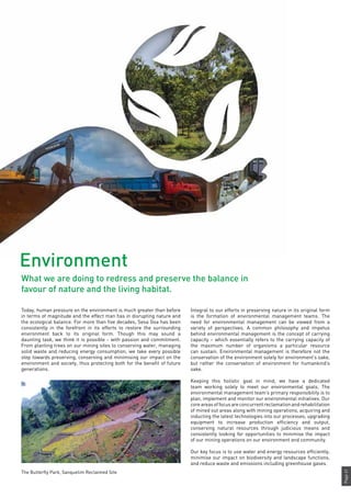 Page41
Integral to our efforts in preserving nature in its original form
is the formation of environmental management teams. The
need for environmental management can be viewed from a
variety of perspectives. A common philosophy and impetus
behind environmental management is the concept of carrying
capacity – which essentially refers to the carrying capacity of
the maximum number of organisms a particular resource
can sustain. Environmental management is therefore not the
conservation of the environment solely for environment’s sake,
but rather the conservation of environment for humankind’s
sake.
Keeping this holistic goal in mind, we have a dedicated
team working solely to meet our environmental goals. The
environmental management team’s primary responsibility is to
plan, implement and monitor our environmental initiatives. Our
coreareasoffocusareconcurrentreclamationandrehabilitation
of mined out areas along with mining operations, acquiring and
inducting the latest technologies into our processes, upgrading
equipment to increase production efficiency and output,
conserving natural resources through judicious means and
consistently looking for opportunities to minimise the impact
of our mining operations on our environment and community.
Our key focus is to use water and energy resources efficiently,
minimise our impact on biodiversity and landscape functions,
and reduce waste and emissions including greenhouse gases.
Today, human pressure on the environment is much greater than before
in terms of magnitude and the effect man has in disrupting nature and
the ecological balance. For more than five decades, Sesa Goa has been
consistently in the forefront in its efforts to restore the surrounding
environment back to its original form. Though this may sound a
daunting task, we think it is possible - with passion and commitment.
From planting trees on our mining sites to conserving water, managing
solid waste and reducing energy consumption, we take every possible
step towards preserving, conserving and minimising our impact on the
environment and society, thus protecting both for the benefit of future
generations.
Environment
What we are doing to redress and preserve the balance in
favour of nature and the living habitat.
The Butterfly Park, Sanquelim Reclaimed Site
 