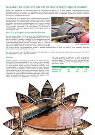 Page45
Case Study: Enriching low grade iron ore fines for better resource utilisation
Approach and Deployment: Iron ore tailings contain iron concentrations of around 45% or more. However, it may become economically
unviable to extract the iron content from tailings, and due to the high cost of land and environmental factors, it is worthwhile attempting
to minimise tailings pond volumes. This reduction in tailing volume could be achieved by adding Wet High Intensity Magnetic Separation
(WHIMS) units to the beneficiation plant.
An in-depth study by our technical team, along with international experts,
was carried out on the methods needed to implement the required changes.
Detailed process and practices were also observed in other, similar
industries. It was decided to install advanced vertically mounted pulsating
WHIMS instead of alternative technique of Floatation to get higher useable
iron ore cyclones fines recovery from tailing products. The installation of
the WHIMS plant will enable resource recovery, reducing the quantity of
tailings by about 50%.
Results of putting this innovation into practice
Chemical analysis of Surla Mine Beneficiation Plant (SMBP) tailing samples
indicated the presence of Fe 44.52%, SiO2 18.5% and alumina 5.43%. It
was observed that Fe could be increased to 60-62% by the WHIMS process,
which would also reduce SiO2 and Al2O3 content by 50% in addition to
the economic benefit derived from the utilisation of waste as a resource
which minimises additional land requirement. This is the first time for any
organisation to have used such an innovative technique to recover useable
iron ore from tailings. Hence management decided to replicate this best practice of SMBP unit to all the other processing plants and
implementation has already started in all units.
Due to this innovation, a gain of 11,040 tonnes/annum (at the rate of ~2% of plant feed material) useable ore was recovered. The profit in
recovered ore from tailings – ` 6.53 million/annum.
Spillage
Sesa Goa adopted a precautionary approach when it came to avoiding
environmental damage caused due to toxic oil spills. Hence, we have
resorted to effective measures such as impervious flooring, dyke walls,
etc., while designing storage facilities for hazardous substances. Prior
to disposal, used oil is stored in suitable containers, on an impervious
surface to prevent contamination due to leakage or spillage. Periodic
checks and audits by our environment management team are carried
out; continuous monitoring is carried out of the functionalities and
performance of all these systems which have been put in place to avoid
any sort of hazard. These systems have resulted in 31% reduction in the
number of instances of oil spills from the previous year.
There are no reports of significant oil spills or hazardous
substances from any of Sesa Goa’s facilities. However, the
table below depicts 118 instances of minor leakages/spillages
leading to 6120 litres of oil leakage/discharge during our
operations in mines.
Year / spillage 2008-09 2009-10 2010-11
Instances - nos. 206 171 118
Oil spilled -Ltr. 11454 8359 6120
WHIMS installed at Codli
 