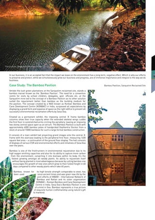 Page48
In our business, it is an accepted fact that the impact we leave on the environment has a long term, negative effect. Which is why our efforts
to preserve and protect, while we simultaneously grow our business and progress, are of immense importance and integral to the way we do
business.
Case Study: The Bamboo Pavilion
Amidst the lush green plantations at the Sanquelim reclaimed site, stands a
bamboo marvel known as the ‘Bamboo Pavilion’. The need for a convention
centre for visits by school children, delegates, govt. officials etc. at the
Sanquelim mine led to the concept of a Bamboo Pavilion as no other solution
suited the requirement better than bamboo as the building medium for
the pavilion. The concept created by a NGO known as Konkan Bamboo and
Cane Development Centre (KONBAC) in India, surpassed all expectations by
displaying a grand form and expanse of space as the right edifice to present all
successful environmental reclamation efforts by Sesa Goa.
Created as a permanent exhibit, the imposing central ‘A’ frame bamboo
columns show their true capacity when the extended skeletal wings cuddle
the first floor in outstretched arms circling the periphery, leaving an imposing
two storey central space open as an atrium. The Bamboo Pavilion is built with
approximately 6000 bamboo poles of handpicked Oxythentra Stocksi from a
stock of around 15000 bamboos for such a large format bamboo construction.
It consists of a main exhibit hall projecting grand images onto the central ‘A’
frame with the staircase leading to the peripheral first floor, measuring 1400
square feet area – a continuation of the ground floor display. The hall consists
of displays of various CSR and environmental efforts and initiatives of Sesa Goa
over the years.
Bamboo is one of the frontrunners in environmental rejuvenation due to its
high oxygen emitting capacities and also for its ability to capture more carbon
from the environment, converting it into biomass within its body. It’s the
fastest growing amongst all woody plants. Its ability to rejuvenate itself
without being planted is most advantageous because by cutting bamboo one
encourages the growth of new ones which grow to their fullest height in 60
days compared to other woody plants which take 60 years.
Bamboo, known for its high tensile strength comparable to steel, has
been used since ancient times and was given new life by the
joint efforts of INBAR – International Network of
Bamboo and Rattan and its sister organisation
KONBAC – Konkan Bamboo and Cane Development
Centre in India. Sesa Goa’s Bamboo Pavilion is one
of a kind in Goa. Bamboo represents a true picture
of exquisite human craftsmanship using nature’s gift
to mankind.
Pisciculture, Sanquelim Reclaimed Site
Bamboo Pavillion, Sanquelim Reclaimed Site
 
