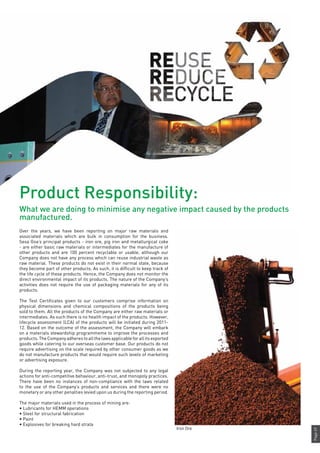 Page49
Over the years, we have been reporting on major raw materials and
associated materials which are bulk in consumption for the business.
Sesa Goa’s principal products - iron ore, pig iron and metallurgical coke
- are either basic raw materials or intermediates for the manufacture of
other products and are 100 percent recyclable or usable, although our
Company does not have any process which can reuse industrial waste as
raw material. These products do not exist in their normal state, because
they become part of other products. As such, it is difficult to keep track of
the life cycle of these products. Hence, the Company does not monitor the
direct environmental impact of its products. The nature of the Company’s
activities does not require the use of packaging materials for any of its
products.
The Test Certificates given to our customers comprise information on
physical dimensions and chemical compositions of the products being
sold to them. All the products of the Company are either raw materials or
intermediates. As such there is no health impact of the products. However,
lifecycle assessment (LCA) of the products will be initiated during 2011-
12. Based on the outcome of the assessment, the Company will embark
on a materials stewardship programmeme to improve the processes and
products.TheCompanyadherestoallthelawsapplicableforallitsexported
goods while catering to our overseas customer base. Our products do not
require advertising on the scale required by other consumer goods as we
do not manufacture products that would require such levels of marketing
or advertising exposure.
During the reporting year, the Company was not subjected to any legal
actions for anti-competitive behaviour, anti-trust, and monopoly practices.
There have been no instances of non-compliance with the laws related
to the use of the Company’s products and services and there were no
monetary or any other penalties levied upon us during the reporting period.
The major materials used in the process of mining are:
• Lubricants for HEMM operations
• Steel for structural fabrication
• Paint
• Explosives for breaking hard strata
Iron Ore
Product Responsibility:
What we are doing to minimise any negative impact caused by the products
manufactured.
 