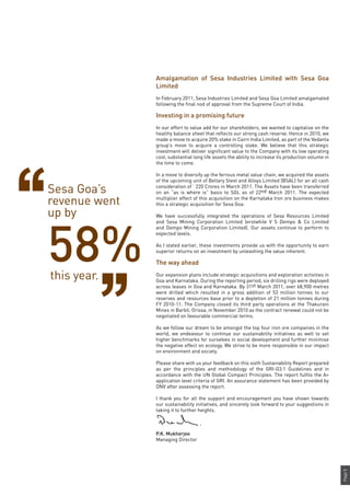 Page5
Amalgamation of Sesa Industries Limited with Sesa Goa
Limited
In February 2011, Sesa Industries Limited and Sesa Goa Limited amalgamated
following the final nod of approval from the Supreme Court of India.
Investing in a promising future
In our effort to value add for our shareholders, we wanted to capitalise on the
healthy balance sheet that reflects our strong cash reserve. Hence in 2010, we
made a move to acquire 20% stake in Cairn India Limited, as part of the Vedanta
group’s move to acquire a controlling stake. We believe that this strategic
investment will deliver significant value to the Company with its low operating
cost, substantial long life assets the ability to increase its production volume in
the time to come.
In a move to diversify up the ferrous metal value chain, we acquired the assets
of the upcoming unit of Bellary Steel and Alloys Limited (BSAL) for an all cash
consideration of ` 220 Crores in March 2011. The Assets have been transferred
on an “as is where is” basis to SGL as of 22nd March 2011. The expected
multiplier effect of this acquisition on the Karnataka Iron ore business makes
this a strategic acquisition for Sesa Goa.
We have successfully integrated the operations of Sesa Resources Limited
and Sesa Mining Corporation Limited (erstwhile V S Dempo & Co Limited
and Dempo Mining Corporation Limited). Our assets continue to perform to
expected levels.
As I stated earlier, these investments provide us with the opportunity to earn
superior returns on an investment by unleashing the value inherent.
The way ahead
Our expansion plans include strategic acquisitions and exploration activities in
Goa and Karnataka. During the reporting period, six drilling rigs were deployed
across leases in Goa and Karnataka. By 31st March 2011, over 68,900 metres
were drilled which resulted in a gross addition of 53 million tonnes to our
reserves and resources base prior to a depletion of 21 million tonnes during
FY 2010-11. The Company closed its third party operations at the Thakurani
Mines in Barbil, Orissa, in November 2010 as the contract renewal could not be
negotiated on favourable commercial terms.
As we follow our dream to be amongst the top four iron ore companies in the
world, we endeavour to continue our sustainability initiatives as well to set
higher benchmarks for ourselves in social development and further minimise
the negative effect on ecology. We strive to be more responsible in our impact
on environment and society.
Please share with us your feedback on this sixth Sustainability Report prepared
as per the principles and methodology of the GRI-G3.1 Guidelines and in
accordance with the UN Global Compact Principles. The report fulfils the A+
application level criteria of GRI. An assurance statement has been provided by
DNV after assessing the report.
I thank you for all the support and encouragement you have shown towards
our sustainability initiatives, and sincerely look forward to your suggestions in
taking it to further heights.
P.K. Mukherjee
Managing Director
Sesa Goa’s
revenue went
up by
58%this year.
 