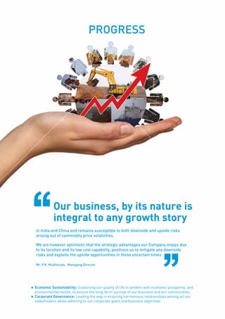 Page51
PROGRESS
in India and China and remains susceptible to both downside and upside risks
arising out of commodity price volatilities.
We are however optimistic that the strategic advantages our Company enjoys due
to its location and its low cost capability, positions us to mitigate any downside
risks and exploits the upside opportunities in these uncertain times
Our business, by its nature is
integral to any growth story
Mr. P.K. Mukherjee, Managing Director
l	 Economic Sustainability: Sustaining our quality of life in tandem with economic prosperity, and
environmental health, to ensure the long-term survival of our business and our communities.
l	 Corporate Governance: Leading the way in ensuring harmonious relationships among all our
stakeholders while adhering to our corporate goals and business objectives
 