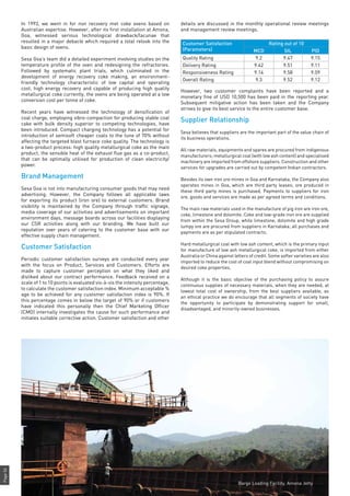 Page56
In 1993, we went in for non recovery met coke ovens based on
Australian expertise. However, after its first installation at Amona,
Goa, witnessed serious technological drawback/lacunae that
resulted in a major debacle which required a total relook into the
basic design of ovens.
Sesa Goa’s team did a detailed experiment involving studies on the
temperature profile of the oven and redesigning the refractories.
Followed by systematic plant trials, which culminated in the
development of energy recovery coke making, an environment-
friendly technology characteristic of low capital and operating
cost, high energy recovery and capable of producing high quality
metallurgical coke currently, the ovens are being operated at a low
conversion cost per tonne of coke.
Recent years have witnessed the technology of densification of
coal charge, employing vibro-compaction for producing stable coal
cake with bulk density superior to competing technologies, have
been introduced. Compact charging technology has a potential for
introduction of semisoft cheaper coals to the tune of 70% without
affecting the targeted blast furnace coke quality. The technology is
a two-product process: high quality metallurgical coke as the main
product, the sensible heat of the exhaust flue gas as a co-product,
that can be optimally utilised for production of clean electricity/
power.
Brand Management
Sesa Goa is not into manufacturing consumer goods that may need
advertising. However, the Company follows all applicable laws
for exporting its product (iron ore) to external customers. Brand
visibility is maintained by the Company through traffic signage,
media coverage of our activities and advertisements on important
environment days, message boards across our facilities displaying
our CSR activities along with our branding. We have built our
reputation over years of catering to the customer base with our
effective supply chain management.
Customer Satisfaction
Periodic customer satisfaction surveys are conducted every year
with the focus on Product, Services and Customers. Efforts are
made to capture customer perception on what they liked and
disliked about our contract performance. Feedback received on a
scale of 1 to 10 points is evaluated vis-à-vis the intensity percentage,
to calculate the customer satisfaction index. Minimum acceptable %
age to be achieved for any customer satisfaction index is 90%. If
this percentage comes in below the target of 90% or if customers
have indicated this personally then the Chief Marketing Officer
(CMO) internally investigates the cause for such performance and
initiates suitable corrective action. Customer satisfaction and other
details are discussed in the monthly operational review meetings
and management review meetings.
Customer Satisfaction
(Parameters)
Rating out of 10
MCD SIL PID
Quality Rating 9.2 9.47 9.15
Delivery Rating 9.42 9.51 9.11
Responsiveness Rating 9.14 9.58 9.09
Overall Rating 9.3 9.52 9.12
However, two customer complaints have been reported and a
monetary fine of USD 10,500 has been paid in the reporting year.
Subsequent mitigative action has been taken and the Company
strives to give its best service to the entire customer base.
Supplier Relationship
Sesa believes that suppliers are the important part of the value chain of
its business operations.
All raw materials, equipments and spares are procured from indigenous
manufacturers; metallurgical coal (with low ash content) and specialised
machinery are imported from offshore suppliers. Construction and other
services for upgrades are carried out by competent Indian contractors.
Besides its own iron ore mines in Goa and Karnataka, the Company also
operates mines in Goa, which are third party leases; ore produced in
these third party mines is purchased. Payments to suppliers for iron
ore, goods and services are made as per agreed terms and conditions.
The main raw materials used in the manufacture of pig iron are iron ore,
coke, limestone and dolomite. Coke and low-grade iron ore are supplied
from within the Sesa Group, while limestone, dolomite and high grade
lumpy ore are procured from suppliers in Karnataka; all purchases and
payments are as per stipulated contracts.
Hard metallurgical coal with low ash content, which is the primary input
for manufacture of low ash metallurgical coke, is imported from either
Australia or China against letters of credit. Some softer varieties are also
imported to reduce the cost of coal input blend without compromising on
desired coke properties.
Although it is the basic objective of the purchasing policy to assure
continuous supplies of necessary materials, when they are needed, at
lowest total cost of ownership, from the best suppliers available, as
an ethical practice we do encourage that all segments of society have
the opportunity to participate by demonstrating support for small,
disadvantaged, and minority-owned businesses.
Barge Loading Facility, Amona Jetty
 