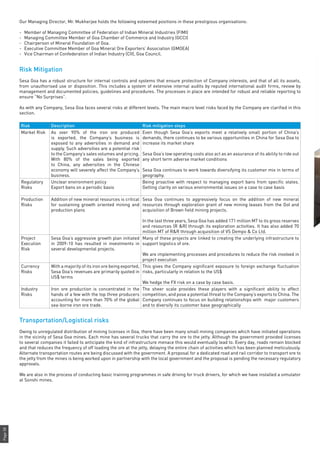 Page58
Our Managing Director, Mr. Mukherjee holds the following esteemed positions in these prestigious organisations:
-	 Member of Managing Committee of Federation of Indian Mineral Industries (FIMI)
-	 Managing Committee Member of Goa Chamber of Commerce and Industry (GCCI)
-	 Chairperson of Mineral Foundation of Goa.
-	 Executive Committee Member of Goa Mineral Ore Exporters’ Association (GMOEA)
-	 Vice Chairman of Confederation of Indian Industry (CII), Goa Council.
Risk Mitigation
Sesa Goa has a robust structure for internal controls and systems that ensure protection of Company interests, and that of all its assets,
from unauthorised use or disposition. This includes a system of extensive internal audits by reputed international audit firms, review by
management and documented policies, guidelines and procedures. The processes in place are intended for robust and reliable reporting to
ensure “No Surprises”.
As with any Company, Sesa Goa faces several risks at different levels. The main macro level risks faced by the Company are clarified in this
section.
Risk Description Risk mitigation steps
Market Risk As over 90% of the iron ore produced
is exported, the Company’s business is
exposed to any adversities in demand and
supply. Such adversities are a potential risk
to the Company’s sales volumes and pricing.
With 80% of the sales being exported
to China, any adversities in the Chinese
economy will severely affect the Company’s
business.
Even though Sesa Goa’s exports meet a relatively small portion of China’s
demands, there continues to be various opportunities in China for Sesa Goa to
increase its market share
Sesa Goa’s low operating costs also act as an assurance of its ability to ride out
any short term adverse market conditions
Sesa Goa continues to work towards diversifying its customer mix in terms of
geography.
Regulatory
Risks
Unclear environment policy
Export bans on a periodic basis
Being proactive with respect to managing export bans from specific states.
Getting clarity on various environmental issues on a case to case basis
Production
Risks
Addition of new mineral resources is critical
for sustaining growth oriented mining and
production plans
Sesa Goa continues to aggressively focus on the addition of new mineral
resources through exploration grant of new mining leases from the GoI and
acquisition of Brown field mining projects.
In the last three years, Sesa Goa has added 171 million MT to its gross reserves
and resources (R &R) through its exploration activities. It has also added 70
million MT of R&R through acquisition of VS Dempo & Co Ltd.
Project
Execution
Risk
Sesa Goa’s aggressive growth plan initiated
in 2009-10 has resulted in investments in
several developmental projects.
Many of these projects are linked to creating the underlying infrastructure to
support logistics of ore.
We are implementing processes and procedures to reduce the risk involved in
project execution
Currency
Risks
With a majority of its iron ore being exported,
Sesa Goa’s revenues are primarily quoted in
US$ terms
This gives the Company significant exposure to foreign exchange fluctuation
risks, particularly in relation to the US$
We hedge the FX risk on a case by case basis.
Industry
Risks
Iron ore production is concentrated in the
hands of a few with the top three producers
accounting for more than 70% of the global
sea-borne iron ore trade.
The sheer scale provides these players with a significant ability to affect
competition, and pose a potential threat to the Company’s exports to China. The
Company continues to focus on building relationships with major customers
and to diversify its customer base geographically
Transportation/Logistical risks
Owing to unregulated distribution of mining licenses in Goa, there have been many small mining companies which have initiated operations
in the vicinity of Sesa Goa mines. Each mine has several trucks that carry the ore to the jetty. Although the government provided licenses
to several companies it failed to anticipate the kind of infrastructure menace this would eventually lead to. Every day, roads remain blocked
and that reduces the frequency of off loading the ore at the jetty, delaying the entire chain of activities which has been planned meticulously.
Alternate transportation routes are being discussed with the government. A proposal for a dedicated road and rail corridor to transport ore to
the jetty from the mines is being worked upon in partnership with the local government and the proposal is pending the necessary regulatory
approvals.
We are also in the process of conducting basic training programmes in safe driving for truck drivers, for which we have installed a simulator
at Sonshi mines.
 