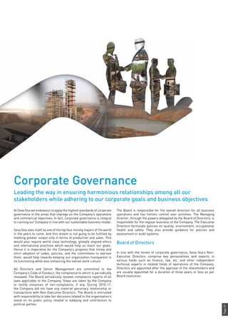 Page59
The Board is responsible for the overall direction for all business
operations and has holistic control over activities. The Managing
Director, through the powers delegated by the Board of Directors, is
responsible for the regular business of the Company. The Executive
Directors formulate policies on quality, environment, occupational
health and safety. They also provide guidance for policies and
assessment or audit systems.
Board of Directors
In line with the tenets of corporate governance, Sesa Goa’s Non-
Executive Directors comprise key personalities and experts in
various fields such as finance, law, etc, and other independent
technical experts in related fields of operations of the Company.
Directors are appointed after the approval of the shareholders and
are usually appointed for a duration of three years or less as per
Board resolution.
At Seas Goa we endeavour to apply the highest standards of corporate
governance in the areas that impinge on the Company’s operations
and commercial objectives. In fact, corporate governance is integral
to running our Company in line with our sustainable business model.
Sesa Goa sees itself as one of the top four mining majors of the world
in the years to come. And this dream is not going to be fulfilled by
meeting greater output only in terms of production and sales. This
would also require world class technology, globally aligned ethics
and international practices which would help us reach our goals.
Hence it is imperative for the Company’s progress that timely and
strict adoption of codes, policies, and the committees to oversee
them, would help towards keeping our organisation transparent in
its functioning while also enhancing the overall work culture.
All Directors and Senior Management are committed to the
Company’s Code of Conduct, the compliance to which is periodically
reviewed. The Board periodically reviews compliance reports of all
laws applicable to the Company. Steps are taken by the Company
to rectify instances of non-compliance, if any. During 2010-11,
the Company did not have any material pecuniary relationship or
transactions with Non-Executive Directors. The Board is entrusted
with responsibility to take fair decisions related to the organisation’s
stand on its public policy related to lobbying and contribution to
political parties.
Corporate Governance
Leading the way in ensuring harmonious relationships among all our
stakeholders while adhering to our corporate goals and business objectives
 